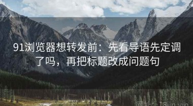 91浏览器想转发前：先看导语先定调了吗，再把标题改成问题句