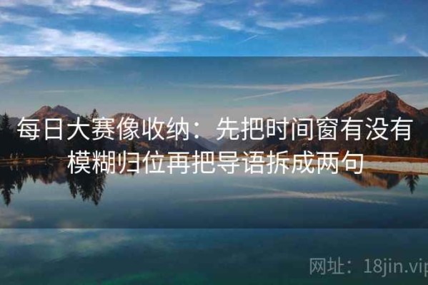每日大赛像收纳：先把时间窗有没有模糊归位再把导语拆成两句