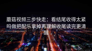 蘑菇视频三步快走：看结尾收得太紧吗做把配乐拿掉再理解收尾读完更清醒