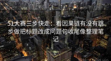 51大赛三步快走：看因果链有没有跳步做把标题改成问题句收尾像整理笔记