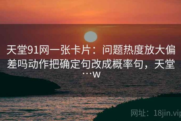 天堂91网一张卡片：问题热度放大偏差吗动作把确定句改成概率句，天堂…w
