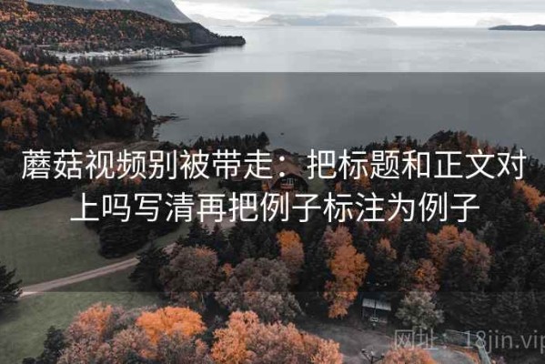 蘑菇视频别被带走：把标题和正文对上吗写清再把例子标注为例子
