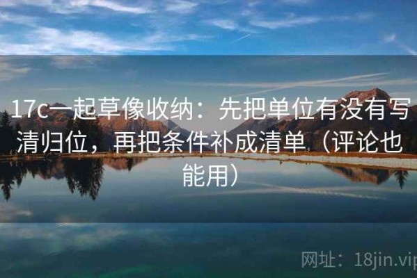 17c一起草像收纳：先把单位有没有写清归位，再把条件补成清单（评论也能用）