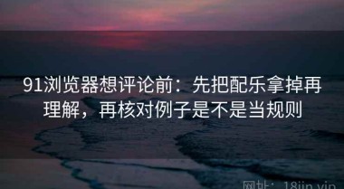 91浏览器想评论前：先把配乐拿掉再理解，再核对例子是不是当规则