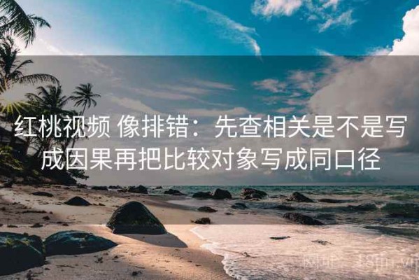 红桃视频 像排错：先查相关是不是写成因果再把比较对象写成同口径