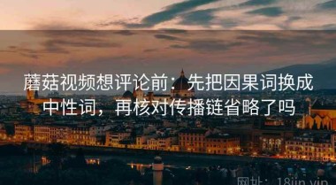 蘑菇视频想评论前：先把因果词换成中性词，再核对传播链省略了吗