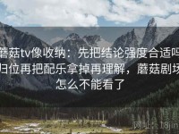 蘑菇tv像收纳：先把结论强度合适吗归位再把配乐拿掉再理解，蘑菇剧场怎么不能看了