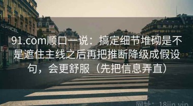 91.com顺口一说：搞定细节堆砌是不是遮住主线之后再把推断降级成假设句，会更舒服（先把信息弄直）