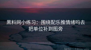 黑料网小练习：围绕配乐推情绪吗去把单位补到图旁