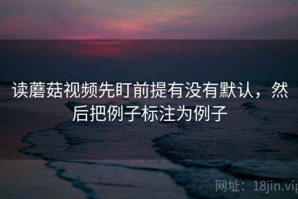 读蘑菇视频先盯前提有没有默认，然后把例子标注为例子