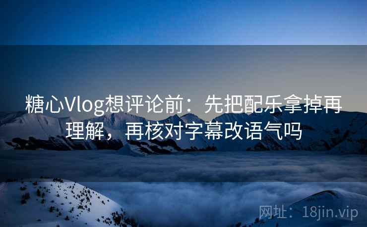 糖心Vlog想评论前：先把配乐拿掉再理解，再核对字幕改语气吗