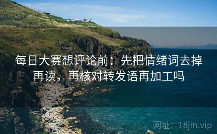 每日大赛想评论前：先把情绪词去掉再读，再核对转发语再加工吗