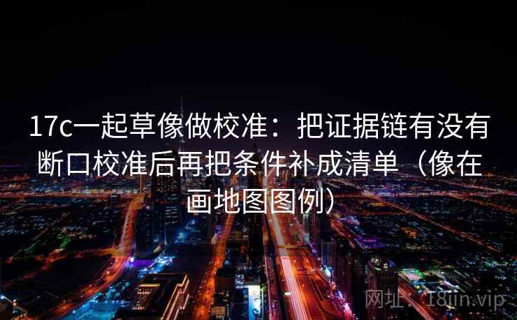 17c一起草像做校准：把证据链有没有断口校准后再把条件补成清单（像在画地图图例）