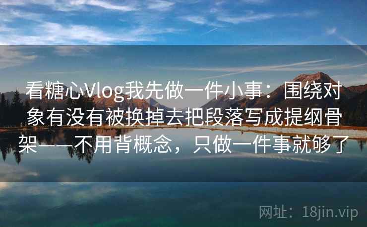 看糖心Vlog我先做一件小事：围绕对象有没有被换掉去把段落写成提纲骨架——不用背概念，只做一件事就够了