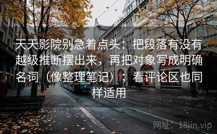 天天影院别急着点头：把段落有没有越级推断摆出来，再把对象写成明确名词（像整理笔记）；看评论区也同样适用