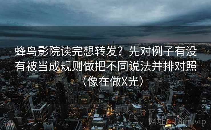蜂鸟影院读完想转发？先对例子有没有被当成规则做把不同说法并排对照（像在做X光）