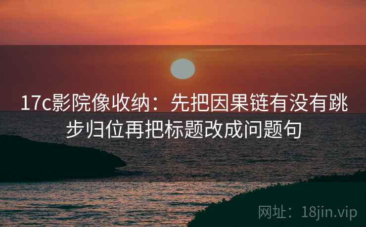 17c影院像收纳：先把因果链有没有跳步归位再把标题改成问题句