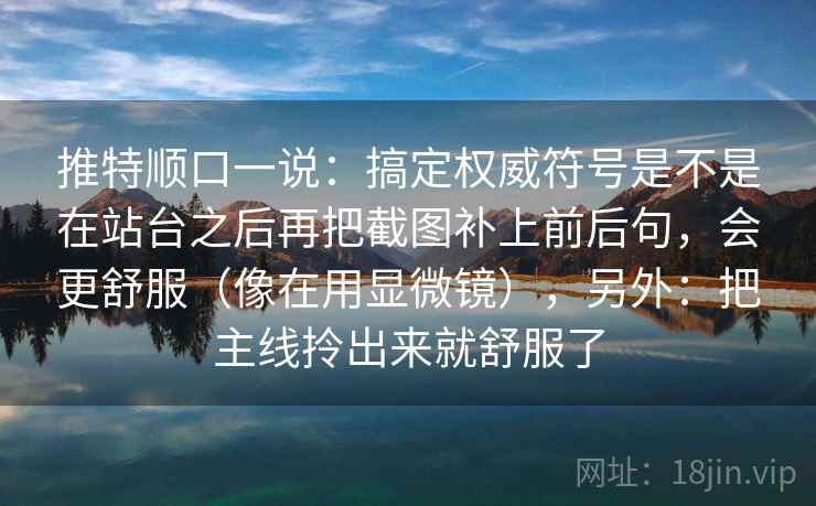 推特顺口一说：搞定权威符号是不是在站台之后再把截图补上前后句，会更舒服（像在用显微镜），另外：把主线拎出来就舒服了