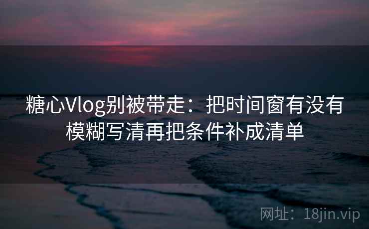 糖心Vlog别被带走：把时间窗有没有模糊写清再把条件补成清单