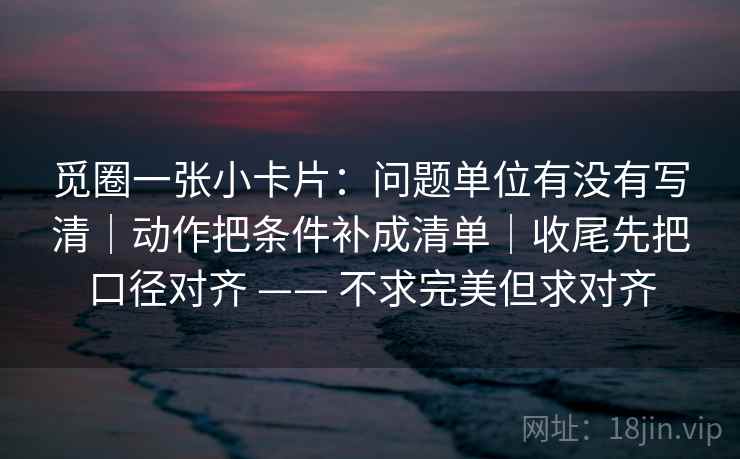 觅圈一张小卡片：问题单位有没有写清｜动作把条件补成清单｜收尾先把口径对齐 —— 不求完美但求对齐