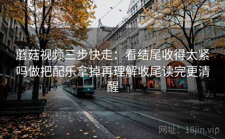蘑菇视频三步快走：看结尾收得太紧吗做把配乐拿掉再理解收尾读完更清醒