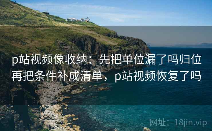 p站视频像收纳：先把单位漏了吗归位再把条件补成清单，p站视频恢复了吗