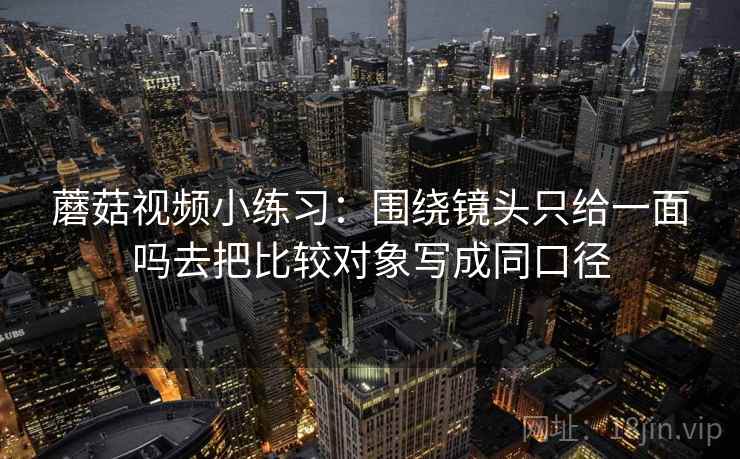 蘑菇视频小练习：围绕镜头只给一面吗去把比较对象写成同口径