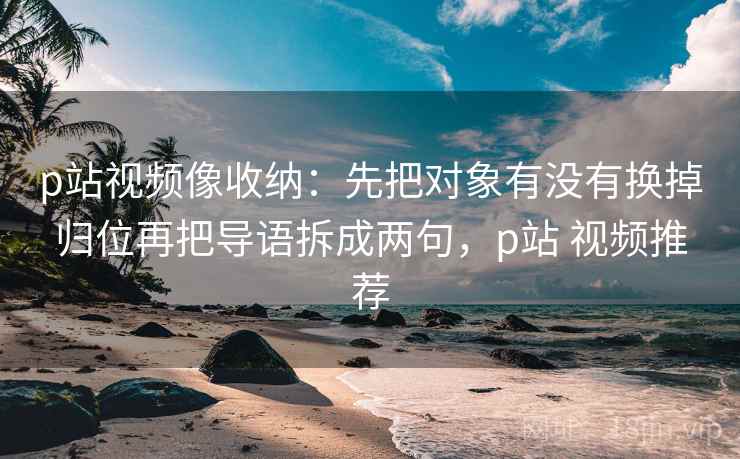 p站视频像收纳：先把对象有没有换掉归位再把导语拆成两句，p站 视频推荐
