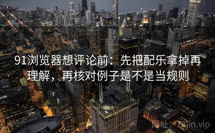 91浏览器想评论前：先把配乐拿掉再理解，再核对例子是不是当规则