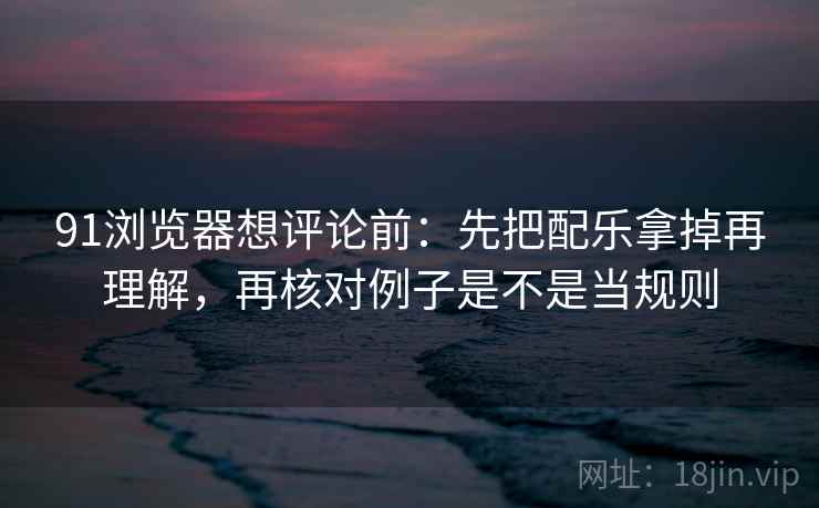 91浏览器想评论前：先把配乐拿掉再理解，再核对例子是不是当规则