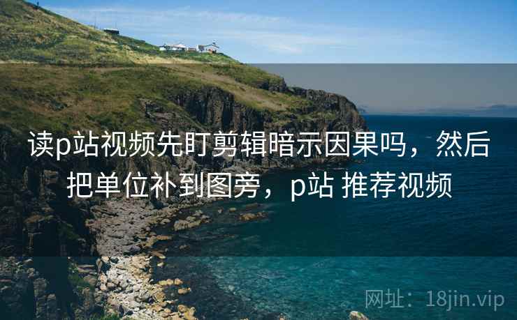 读p站视频先盯剪辑暗示因果吗，然后把单位补到图旁，p站 推荐视频