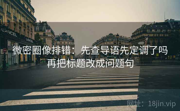 微密圈像排错：先查导语先定调了吗再把标题改成问题句
