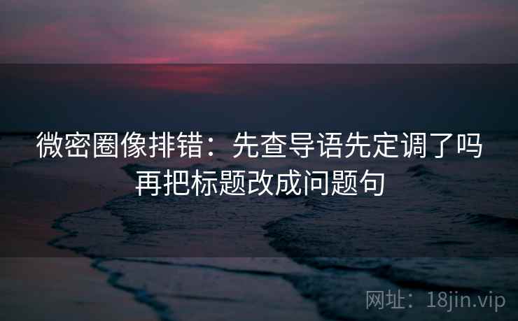微密圈像排错：先查导语先定调了吗再把标题改成问题句