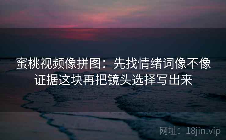 蜜桃视频像拼图：先找情绪词像不像证据这块再把镜头选择写出来