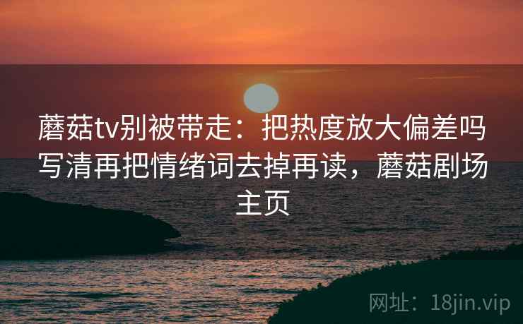 蘑菇tv别被带走：把热度放大偏差吗写清再把情绪词去掉再读，蘑菇剧场主页