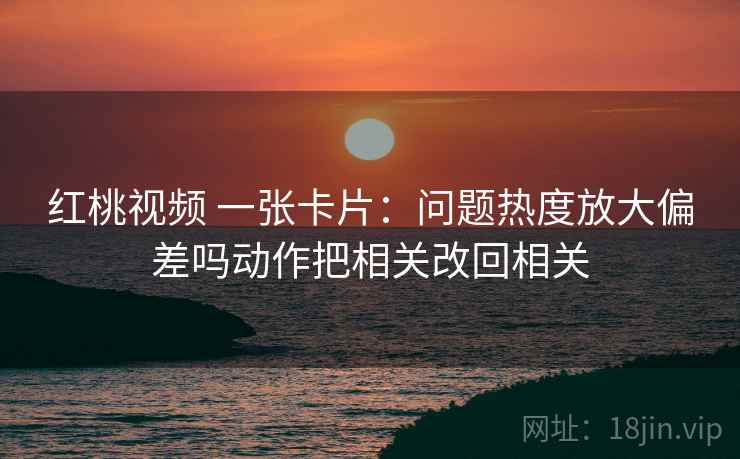 红桃视频 一张卡片：问题热度放大偏差吗动作把相关改回相关