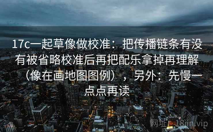 17c一起草像做校准：把传播链条有没有被省略校准后再把配乐拿掉再理解（像在画地图图例），另外：先慢一点点再读