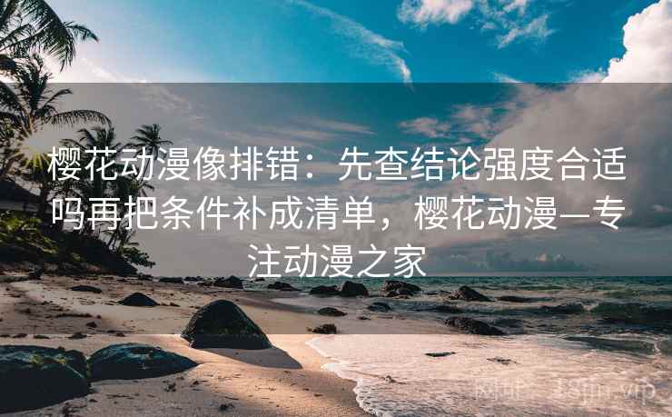 樱花动漫像排错：先查结论强度合适吗再把条件补成清单，樱花动漫—专注动漫之家