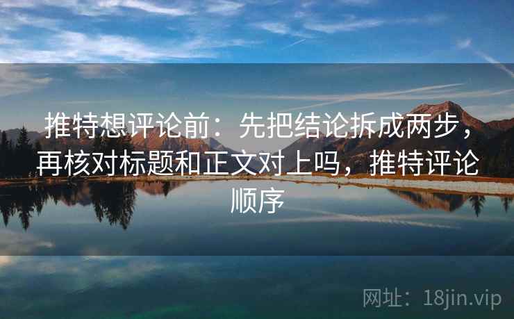 推特想评论前：先把结论拆成两步，再核对标题和正文对上吗，推特评论顺序