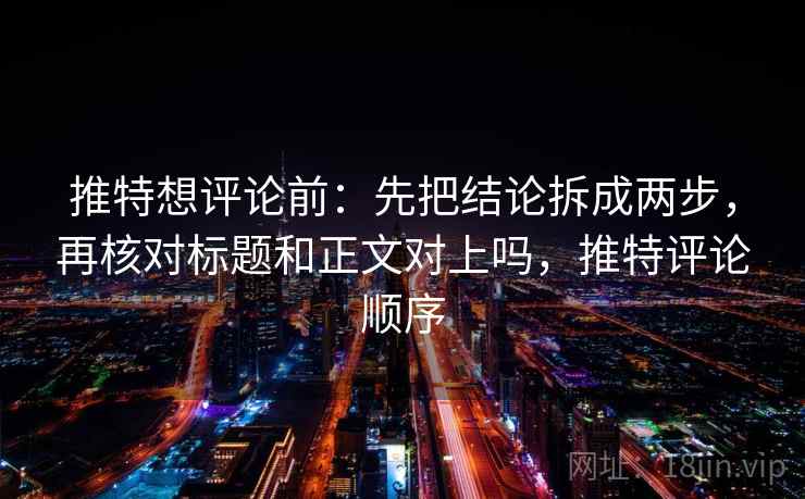 推特想评论前：先把结论拆成两步，再核对标题和正文对上吗，推特评论顺序