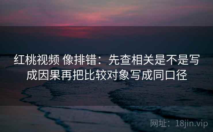 红桃视频 像排错：先查相关是不是写成因果再把比较对象写成同口径