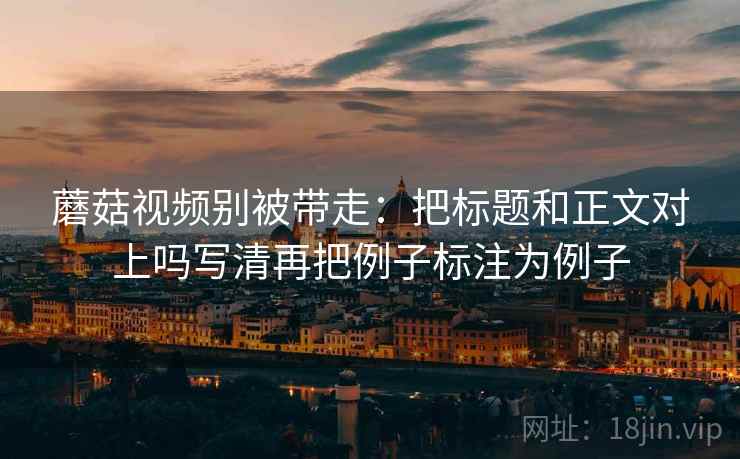蘑菇视频别被带走：把标题和正文对上吗写清再把例子标注为例子