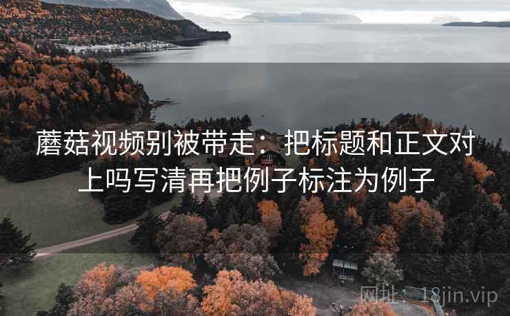 蘑菇视频别被带走：把标题和正文对上吗写清再把例子标注为例子