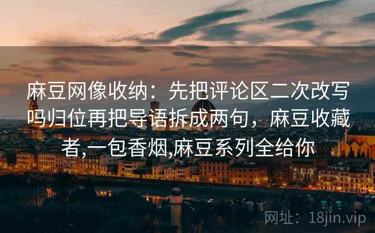 麻豆网像收纳:先把评论区二次改写吗归位再把导语拆成两句,麻豆收藏者,一包香烟,麻豆系列全给你 麻豆网像收纳:先把评论区二次改写吗归位再把导语拆成两句,麻豆收藏者,一包香烟,麻豆系列全给你