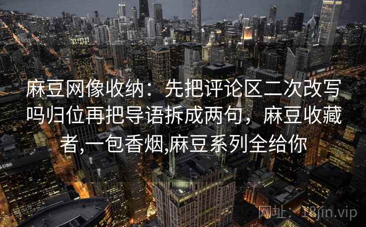 麻豆网像收纳:先把评论区二次改写吗归位再把导语拆成两句,麻豆收藏者,一包香烟,麻豆系列全给你 麻豆网像收纳:先把评论区二次改写吗归位再把导语拆成两句,麻豆收藏者,一包香烟,麻豆系列全给你