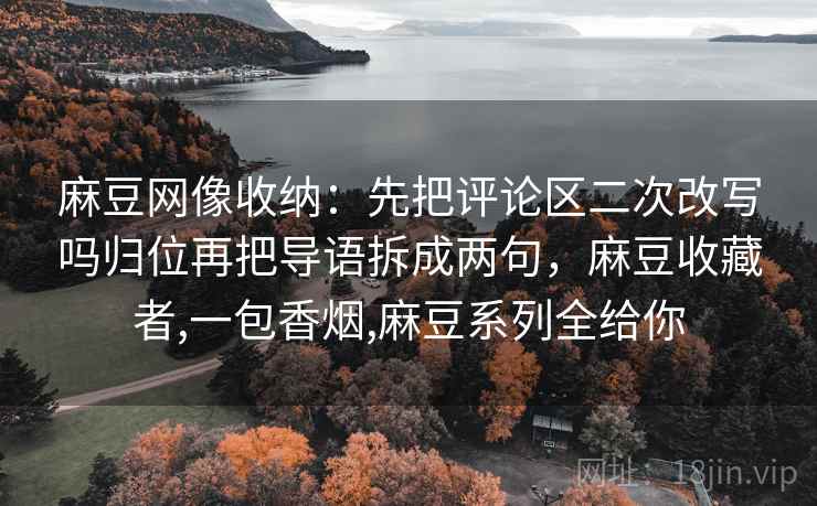 麻豆网像收纳:先把评论区二次改写吗归位再把导语拆成两句,麻豆收藏者,一包香烟,麻豆系列全给你 麻豆网像收纳:先把评论区二次改写吗归位再把导语拆成两句,麻豆收藏者,一包香烟,麻豆系列全给你