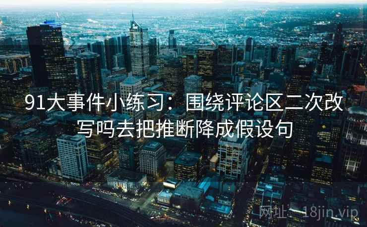 91大事件小练习:围绕评论区二次改写吗去把推断降成假设句 91大事件小练习:围绕评论区二次改写吗去把推断降成假设句