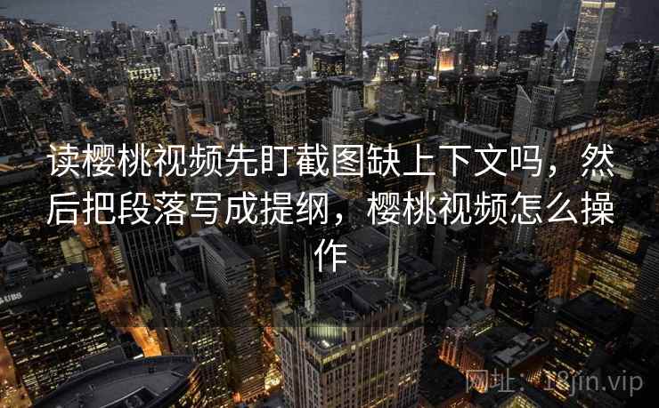 读樱桃视频先盯截图缺上下文吗，然后把段落写成提纲，樱桃视频怎么操作