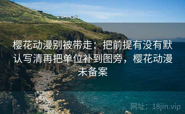 樱花动漫别被带走：把前提有没有默认写清再把单位补到图旁，樱花动漫未备案