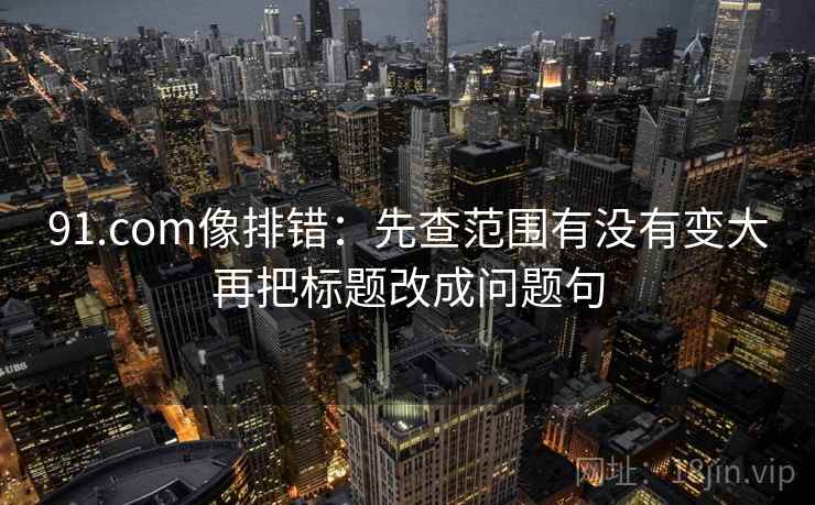 91.com像排错:先查范围有没有变大再把标题改成问题句 91.com像排错:先查范围有没有变大再把标题改成问题句
